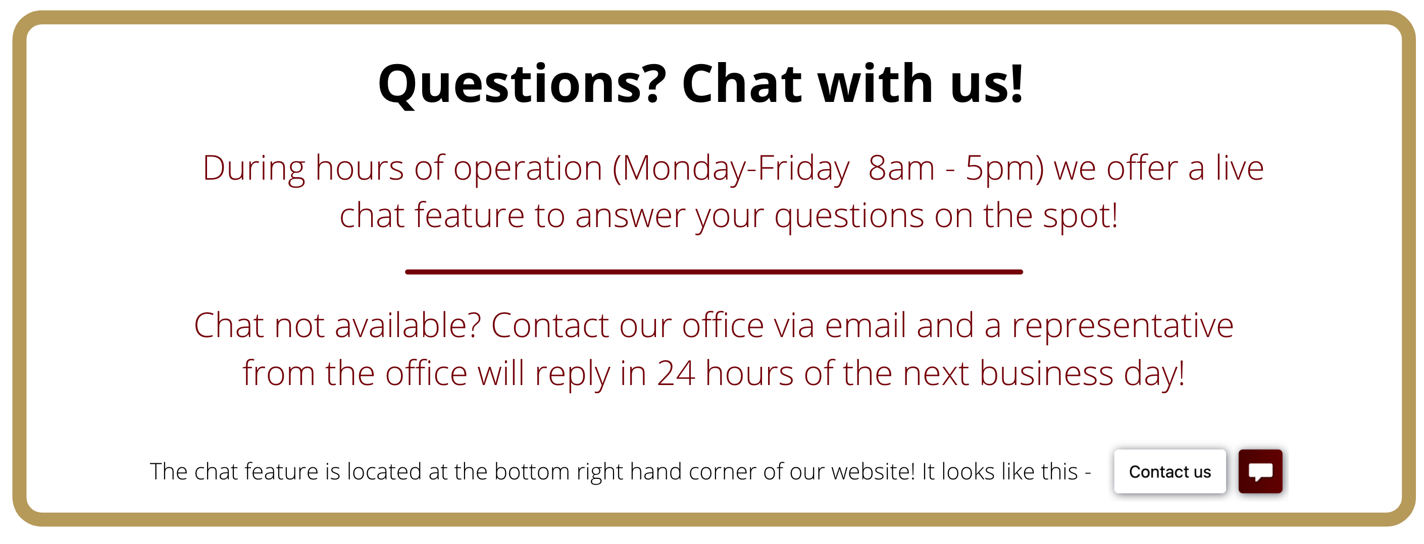 Questions? Chat with us! we have a life chat feature available at the bottom right of our website. Chat not available? Dont worry, a representative will respond to you in 24 hours of the next business day.