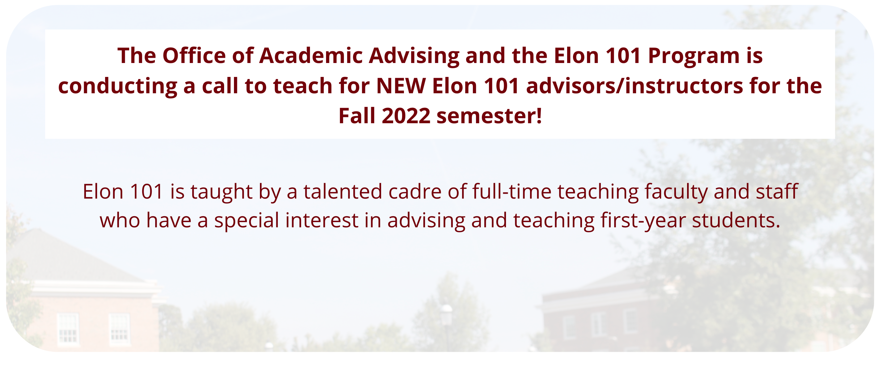 The Office of Academic Advising and the Elon 101 Program is conducting a call to teach for NEW Elon 101 advisors/instructors for the Fall 2021 semester. Elon 101 is taught by a talented cadre of full-time teaching faculty and staff who have a special interest in advising and teaching first-year students.