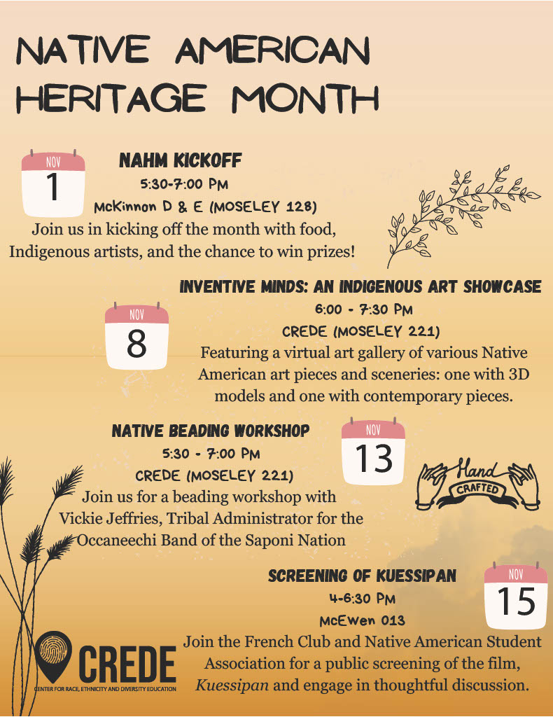 Event Calendar Native American and Indigenous Heritage Month Kickoff Wednesday, November 1 5:30-7 p.m. | McKinnon D & E Attend the kick off to enjoy food from a local Indigenous caterer, Indigenous artists, and chances to win prizes by learning about and exploring more about Native American and Indigenous communities! Various stations by campus departments, student organizations, and more will be set up for people to engage with. Participants can win prizes by following the “pathways” located in the NAHM pamphlet, which will be handed out at the kickoff. Inventive Minds: Indigenous Artist Showcast Wednesday, Nov. 8 6-7:30 p.m. | CREDE (Moseley 221) Featuring a virtual art gallery of various Native American art pieces and sceneries: one with 3D models and one with contemporary pieces. Native Beading Workshop Monday, Nov. 13 5:30-7:30 p.m. | CREDE (Moseley 221) Vickie Jeffries, Tribal Administrator for the Occaneechi Band of the Saponi Nation and Native American artist, for a fun night of crafts! Snacks, drinks, and materials will be provided. Screening of Kuessipan Wednesday, Nov. 15 4-6:30 p.m. | McEwen 013 The French Club and Native American Student Association will host a public screening of the film, Kuessipan and engage in thoughtful discussion.