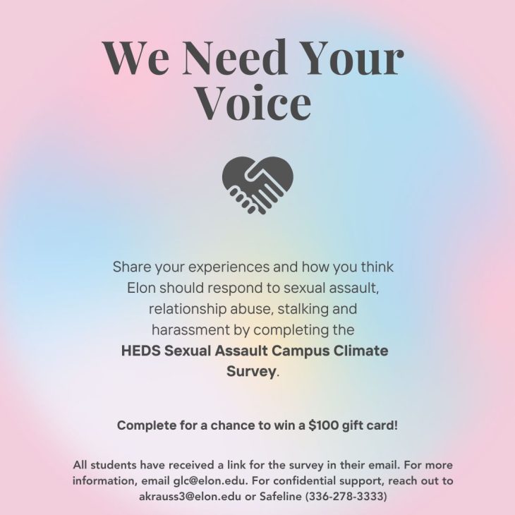 Pink and blue gradient background with black text reading: "We need your voice: Share your experiences and how you think Elon should respond to sexual assault, relationship abuse, stalking, and harassment by completing the HEDS Sexual Assault Campus Climate Survey. Complete for the chance to win a $100 gift card. All students have received a link to the survey in their email. For more information, email glc@elon.edu. For confidential support, reach out to akrauss3@elon.edu or Safeline (3360278-3333).